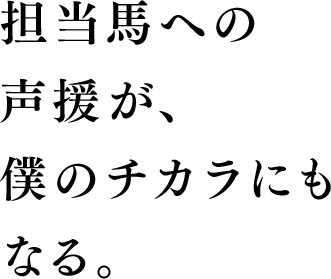 担当馬への声援が、僕のチカラにもなる。