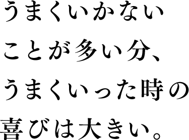 上手くいかないことが多い分、上手くいった時の喜びは大きい。