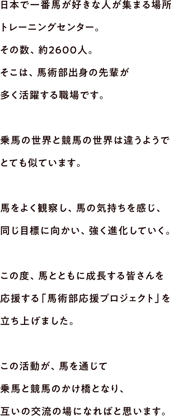 日本で一番馬が好きな人が集まる場所 トレーニングセンター。その数、約2600人。そこは、馬術部出身の先輩が多く活躍する職場です。乗馬の世界と競馬の世界は違うようでとても似ています。馬をよく観察し、馬の気持ちを感じ、同じ目標に向かい、強く進化していく。この度、馬とともに成長する皆さんを応援する「馬術部応援プロジェクト」を立ち上げました。この活動が、馬を通じて競馬と乗馬のかけ橋となり、互いの交流の場になればと思います。